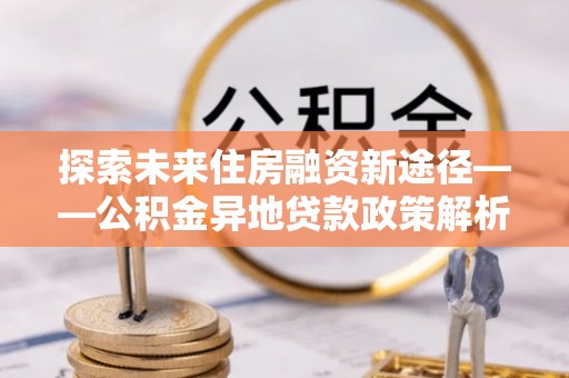 朗县探索未来住房融资新途径——公积金异地贷款政策解析与实践