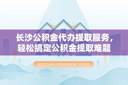 朗县长沙公积金代办提取服务，轻松搞定公积金提取难题