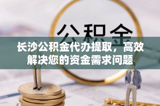 朗县长沙公积金代办提取，高效解决您的资金需求问题