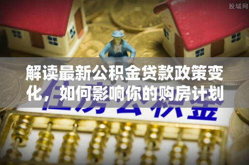 朗县解读最新公积金贷款政策变化，如何影响你的购房计划？