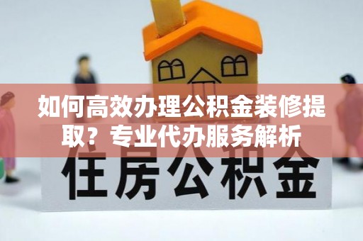 朗县如何高效办理公积金装修提取？专业代办服务解析