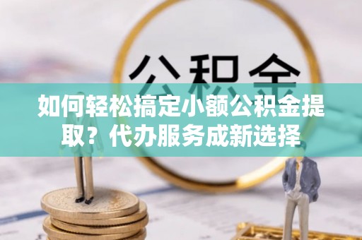 朗县如何轻松搞定小额公积金提取？代办服务成新选择