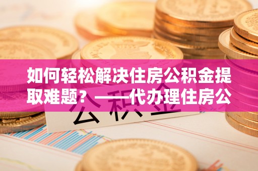 朗县如何轻松解决住房公积金提取难题？——代办理住房公积金提取服务解析