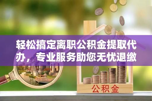 朗县轻松搞定离职公积金提取代办，专业服务助您无忧退缴