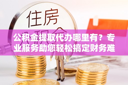 朗县公积金提取代办哪里有？专业服务助您轻松搞定财务难题