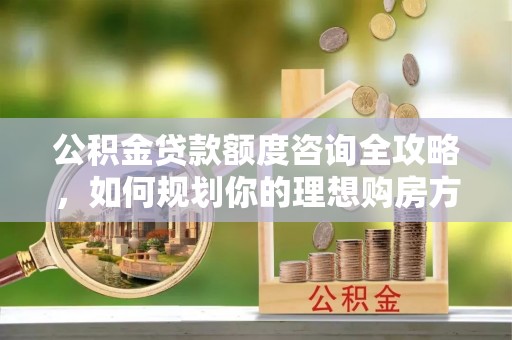 朗县公积金贷款额度咨询全攻略，如何规划你的理想购房方案