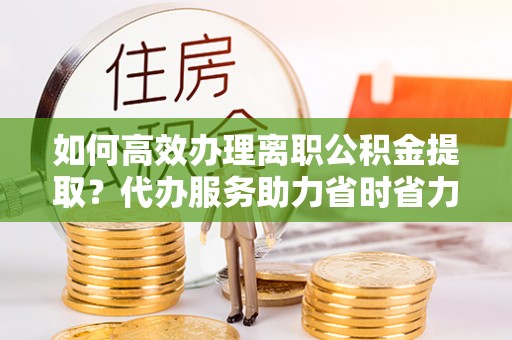 朗县如何高效办理离职公积金提取？代办服务助力省时省力
