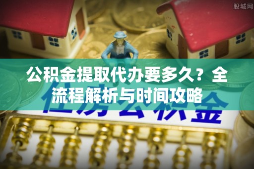 朗县公积金提取代办要多久？全流程解析与时间攻略