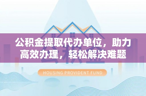 朗县公积金提取代办单位，助力高效办理，轻松解决难题