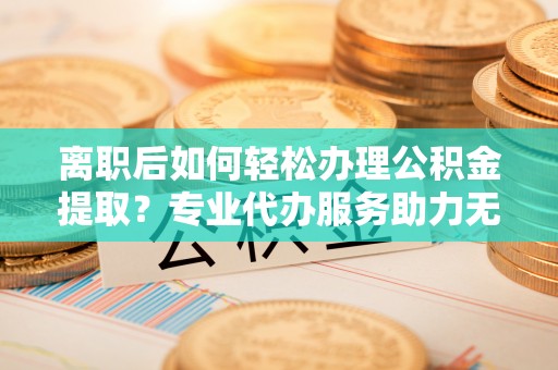 朗县离职后如何轻松办理公积金提取？专业代办服务助力无忧