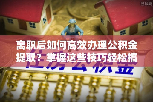 朗县离职后如何高效办理公积金提取？掌握这些技巧轻松搞定
