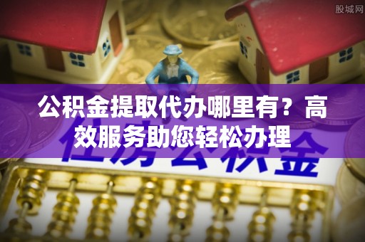 朗县公积金提取代办哪里有？高效服务助您轻松办理