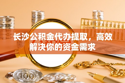 朗县长沙公积金代办提取，高效解决你的资金需求