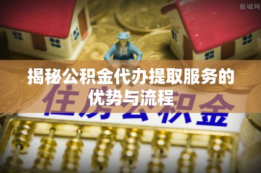 朗县揭秘公积金代办提取服务的优势与流程