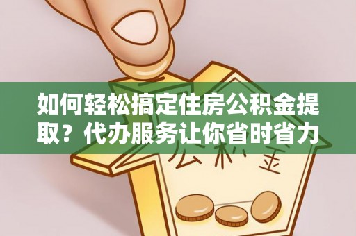 朗县如何轻松搞定住房公积金提取？代办服务让你省时省力