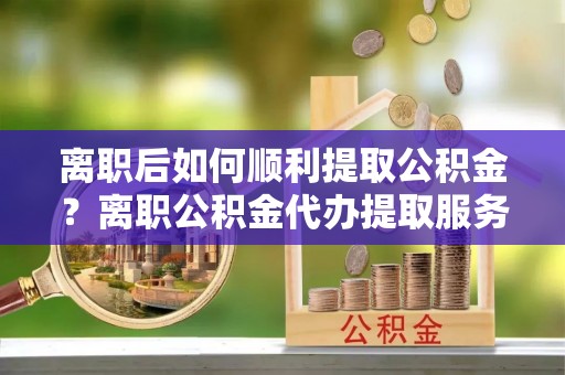 朗县离职后如何顺利提取公积金？离职公积金代办提取服务助力无忧办理