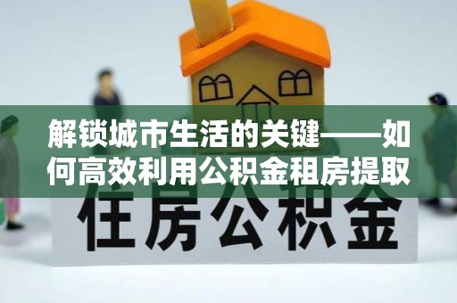 朗县解锁城市生活的关键——如何高效利用公积金租房提取实现居住自由