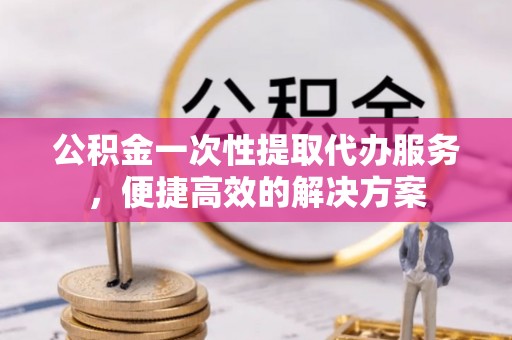 朗县公积金一次性提取代办服务，便捷高效的解决方案