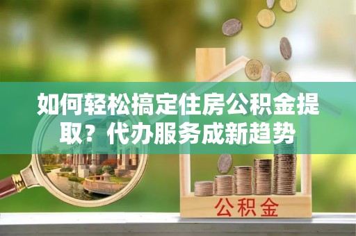 朗县如何轻松搞定住房公积金提取？代办服务成新趋势