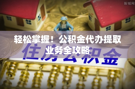 朗县轻松掌握！公积金代办提取业务全攻略