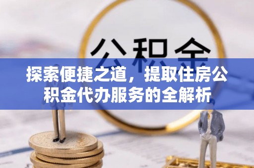 朗县探索便捷之道，提取住房公积金代办服务的全解析
