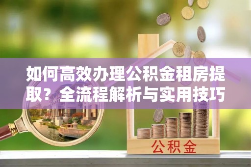 朗县如何高效办理公积金租房提取？全流程解析与实用技巧