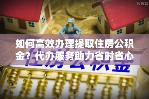 朗县如何高效办理提取住房公积金？代办服务助力省时省心
