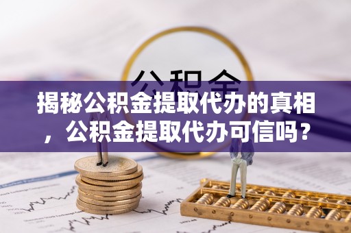 朗县揭秘公积金提取代办的真相，公积金提取代办可信吗？