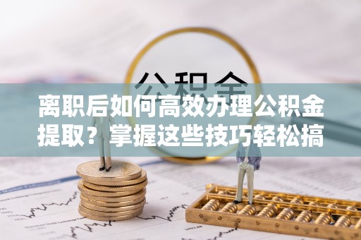 朗县离职后如何高效办理公积金提取？掌握这些技巧轻松搞定