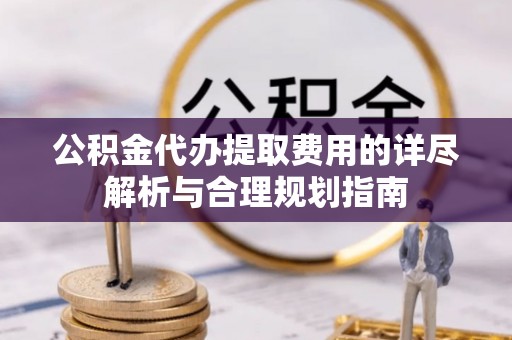 朗县公积金代办提取费用的详尽解析与合理规划指南