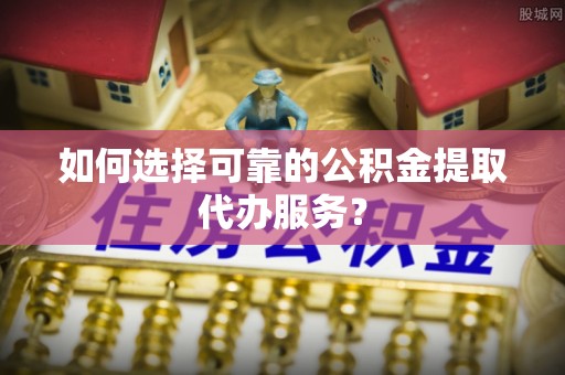 朗县如何选择可靠的公积金提取代办服务？
