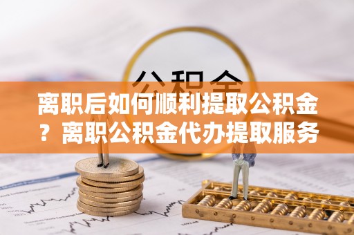 朗县离职后如何顺利提取公积金？离职公积金代办提取服务来帮忙